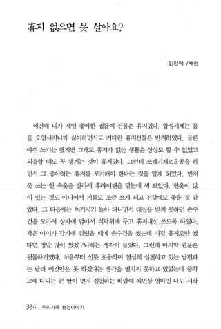 휴지 없으변 못 살아요?



                                임인덕 /저|천




  예전에 내가 제일 좋아한 집들이 선물은 휴지였다. 합성세제는 물

을 오염시키니까 싫어하면서도 커다란 휴지선물은 반겨하였다. 물론

아껴 쓰기는 했지만 그래도 휴지가 없는 생활은 상상도 할 수 없었고

외출할 때도 꼭 챙기는 것이 휴지였다. 그런데 쓰레기제로운동을 하

면서 그 좋아하는 휴지를 포기해야 한다는 것을 알게 되었다. 먼저

못 쓰는 헌 속옷을 잘라서 후라이팬을 닦는데 써 보았다. 헌옷이 많

- 이 있는 것도 아니어서 기름도 조금 쓰게 되고 건강에도 좋을 것 같
았다. 그 다음에는 여기저기 돌아 다니면서 대접을 받지 못하던 손수

건을 모아서 상자에 담아서 식탁위에 두고 휴지대신 쓰도록 하였다.

작은 아이가 감기에 걸렸을 때에 손수건을 썼는데 이걸 휴지로만 썼

다면 정말 많이 썼겠구나하는 생각이 들었다. 그런데 마지막 관문은

뒷물하기였다. 처음부터 선돗 호웅하며 열심히 실천하고 있는 남편과

는 달리 이것만은 못 하겠다는 생각을 떨치지 못하고 있었는데 중학

교에 다니는 큰 딸이 먼저 실천하는 바람에 체면상 엄마인 나도 시작



334   우리가족 환경이야기
 
