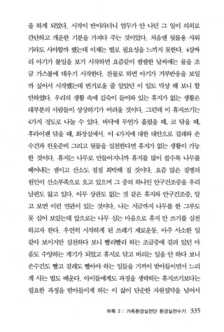 을 하게 되었다. 시작이 반이라더니 엄두가 안 나던 그 일이 의외로

간단하고 개운한 기분을 가져다 주는 것이었다. 처음엔 뒷물용 샤워

기라도 시야할까 했는데 이제는 별로 필요성을 느끼지 못한다.4살짜

리 아기가 볼일을 보기 시작하면 요즘같이 쌀쌀한 날씨에는 물을 조

금 가스불에 데우기 시작헨t. 찬물로 하면 。}71가 거부반웅을 보일

까 싶어서 시작했는데 번거로울 줄 알았던 이 일도 막상 해 보니 할

만하였다. 우리의 생활 속에 깊숙이 들어오} 있는 휴지가 없는 생활은

대부분의 사람들이 상'^ð하717} 어려울 것이다. 그런데 이 휴지쓰기는

4가지 정도로 니눌 수 있다. 바닥에 무언가 흘렸을 때， 코 닦을 때，

후라이팬 닦을 때， 회장실에서. 이 4가지에 대한 대안으로 걸레와 손

수건과 헌옷준비 그리고 뒷물을 실천한다면 휴지가 없는 생활이 가능

한 것이다. 휴지는 나무로 만들어지니까 휴지를 많이 쓸수록 니무를

베어내는 셈이고 산소도 점점 희박해 질 것이다. 요즘 많은 질병의

원인이 산소부족으로 오고 있으며 그 중의 하나인 안구건조증을 우리

남편도 앓고 있다. 이무 상관도 없는 것 같은 휴지와 안구건조증， 알

고 보면 이런 연관이 있는 것이다. 나는 지금까지 니무를 한 그루도

못 심어 보았는데 앞으로는 나무 심는 마음으로 휴지 안 쓰기를 실천

하고자 한다. 우연히 시작하게 된 쓰레기 제로운동. 이주 사소한 일

같아 보이지만 실천하다 보니 빨리빨리 하는 조급증에 걸려 있던 마

음도 수%냥}는 계기가 되었고 휴지로 닦고 버리는 일을 안 동따 보니

손수건도 빨고 걸레도 빨。싸 하는 일들을 기꺼이 받아들이면서 느리

게 시는 법도 배운다. 아이들에게도 과정을 생략핸 휴싹기보다는

필요한 과정을 받이들이게 하는 이 삶이 단순한 자원절약을 넘어서


                  부록 2: 가족환경실천단 환경실전수기   335
 