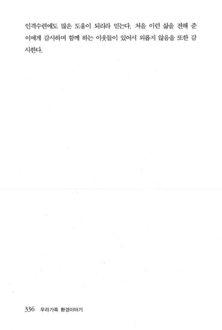 인격수련에도 많은 도움이 되리라 믿는다. 처음 이런 삶을 전해 준

이에게 감사하며 함께 히는 이웃들이 있어서 외롭지 않음을 또한 감

사한다.




336   우리가족 환경이야기
 