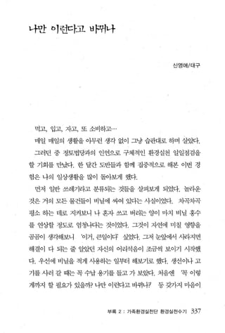나만 이런다:고바뀌나



                                   신영애/대구




 먹고， 입고， 자고， 또 소비하고...

 매일 매일의 생활을 이무런 생각 없이 그냥 습관대로 하며 살잊B.

 그러던 중 정토법당과의 인연으로 구체적인 환경실천 일일점검을

할 기회를 만났다. 한 달간 도반들과 함께 집중적으로 해본 이변 경

험은 나의 일상생활을 많이 돌아보게 했다.

 먼저 일반 쓰레기라고 분류되는 것들을 살펴보게 되었다. 놀라운

것은 거의 모든 물건들이 비닐에 싸여 있디는 사실이었다.     차곡치콕

평소 하는 데로 지켜보니 나 혼자 쓰고 버리는 양이 마치 비닐 홍수

를 연상할 정도로 엄청나다는 것이었다. 그것이 자연에 미칠 영향을

곰곰이 생각해보니   ‘이거， 큰일이다’ 싶었다. 그저 눈앞에서 사라지면

해결이 다 되는 줄 알았던 자신의 어리석음이 조금씩 보이기 시작했

다. 우선에 비닐을 적게 사용히는 일부터 해보기로 했다. 생선이나 고

기를 사러 갈 때는 꼭 수납 용기를 들고 가 보았다. 처음엔    ‘꼭 이렇

게까지 할 필요가 있을까? 나만 이런다고 바뀌나7    등 갖가지 마음이



                   부록 2: 가족환경실천단 환경실천수기   337
 