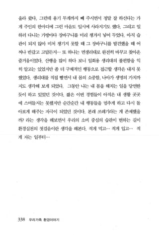 올라 왔다. 그런데 용기 무게까지 빼 주시면서 정말 잘 하신다는 가

게 주인의 한마디에 그런 마음도 일시에 사라지기도 했다. 그리고 일

하러 다니는 가벙마다 장바구니를 미리 챙겨서 넣어 두었다. 。내 습

관이 되지 않아 미처 챙기지 못할 때 그 장바구니를 발견했을 때 어

찌나 반갑고 고맙든·지 ... 또 하나는 면생리대로 완전히 비꾸고 찾이온

즐거웅이었다. 산행을 많이 하다 보니 일회용 생리대의 불편함을 익

히 알고는 있었지만 좀 더 구체적인 행동으로 접근할 생각은 내지 못

했었다. 생리대를 직접 빨면서 내 몸의 소중함， 나아가 생명의 가치까

지도 생각해 보게 되었다.     그됨f 나는 내 몸을 해치는 일을 당연한

듯이 하고 있었던 것이다. 짧은 이번 경험들이 아직은 내 생활 곳곳

에 스며들지는 못했지만 순것받간 내 행동들을 멈추게 하고 다시 돌

아보게 해주는 자극이 되었던 것이다. 본래 쓰레기라는 게 존재했을

까? 라는 생각을 해보면서 우리의 소비 중심의 습관이 변하는 길이

환경실천의 첫걸음이란생각을해본다. 적게 먹고… 적게 입고...     적

게 지는 일부터 ...




338   우리가족 환경이야기
 