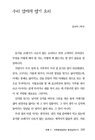 우리 앵마의 엽， 1 요리



                                 김선자/부산




 음식물 쓰레기가 나오지 않는 요리라고 하면 고개부터 숙여진다.

무엇을 어떻게 해야 할 지도， 어떻게 해 봤는지도 할 말이 없음을 절

감하니까.

 지렁이가 우리 집에 온 이후부터 우리 집 음식은 많이 단순해졌다.

감자， 고구마는 기름에 튀겨서， 아니면 껍질을 벗기고 삶아먹었는데，

이제는 통째로 갈J아먹고， 전을 만들어 먹던 야채들은 쌍으로 또는 생

으로 무쳐먹는다. 국물요리를 할 때 표고버섯과 멸치는 가루를 내서

쓰고 다시미는 곱게 다지거나 채를 쳐서 쓰는 데 주말이면 필수 식단

이 된 비빔밥 재료로도 그만이다.

 김치를 담그는 날이면 김치를 버무린 그릇을 씻은 물에 시래기를

삶아 된정국을 끓이는 데 그 맛이 일품이다. 그 맛이 생각 나 김치에

들어가는 양념을 다 넣어서 끓여 봐도 그 맛이 아니다.

 우리 집의 아침 식사는 생식이다. 내가 직접 준비해서 먹고 있는데

음식물 쓰레기가 나오지 않는 요리로는 제격이지 않을까 싶다. 처음



                 부록 2: 가족환경실천단 환경실천수기   339
 