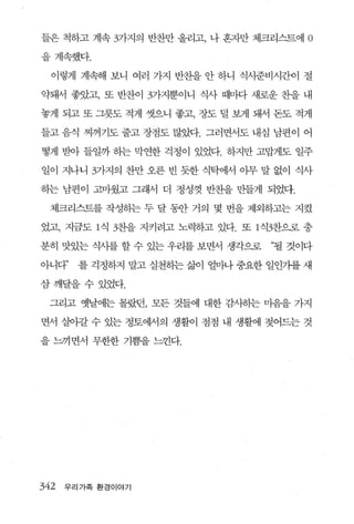 들은 척하고 계속 3가지의 반찬만 올리고， 나 혼자만 체크리스트에    0
을계속했다.

  이렇게 계속해 보니 여러 가지 반찬을 안 하니 식사준비시간이 절

약돼서 좋았고， 또 반찬이 3가지뿐이니 식사 때마다 새로운 찬을 내

놓게 되고 또 그릇도 적게 씻으니 좋고， 장도 덜 보게 돼서 돈도 적게

들고 음식 찌꺼기도 줄고 장점도 많았다. 그러면서도 내심 남편이 어

떻게 받아 들일까 하는 막연한 걱정이 있었다. 하지만 고맙게도 일주

일이 지나니 3가지의 찬만 오른 빈 듯한 식탁에서 아무 말 없이 식사

하는 남편이 고미웠고 그래서 더 정성껏 반찬을 만들게 되었다.

  체크리스트를 작성히는 두 달 동안 거의 몇 번을 제외하고는 지켰

었고， 지금도 1 식 3찬을 지키려고 노력하고 있다. 또 1 식전}으로 충

분히 맛있는 식사를 할 수 있는 우리를 보면서 생각으로    “될 것이다

아니다”    를 걱정하지 말고 실천하는 삶이 얼마나 중요한 일인가를 새

삼깨달을수있었다.

 그리고 옛날에는 몰랐던， 모든 것들에 대한 감사하는 미음을 가지

면서 실이갈 수 있는 정토에서의 생활이 점점 내 생활에 젖어드는 것

을 느끼면서 무한한 기쁨을 느낀다.




342   우리가족 환경이야기
 