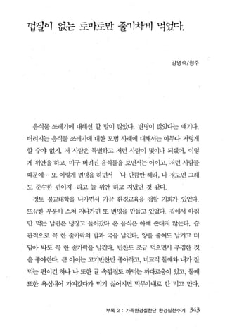7겁칠이 없는 로마로만 줄.， 1 차바 먹었다



                                  강명숙/정주




 음식물 쓰레기 에 대해선 할 말이 많았다. 변명이 많았다는 얘기다.

버려지는 음식물 쓰레기에 대한 모범 사례에 대해서는 이무나 저렇게

할 수야 없지， 저 사람은 특별하고 저런 사람이 몇이나 되겠어， 이렇

게 위안을 하고. 마구 버려진 음식물을 보면서는 아이고， 저런 사람들

때문에 .. 또 이렇게 변명을 하면서   나 만큼만 해라， 나 정도면 그래

도 준수한 편이지’ 라고 늘 위안 하고 지냈던 것 같다.

 정토 불교대학을 나가면서 가끔 환경교육을 접할 기회가 있었다.

뜨끔한 부분이 스쳐 지나가면 또 변명을 만들고 있었다. 집에서 아침

만 먹는 남편은 냉장고 들어갔다 옹 음식은 아예 손대지 않는다. 습

관적A로 꼭 한 숨가락의 밥과 국을 남긴다. %띨 줄여도 남기고 더

담아 봐도 꼭 한 숨가락을 남긴다. 반찬도 조금 먹으면서 푸짐한 것

을 좋아한다. 큰 아이는 고기반찬만 좋아하고， 비교적 둘째와 내가 잘

먹는 편이긴 하나 나 또한 률 속껍질도 까먹는 끼다로움이 있고， 둘째

또한 욕심내어 가져갔다가 먹기 싫어지면 막무가내로 안 먹고 만다.



                  부록 2: 가족환경실천단 환경실천수기   343
 