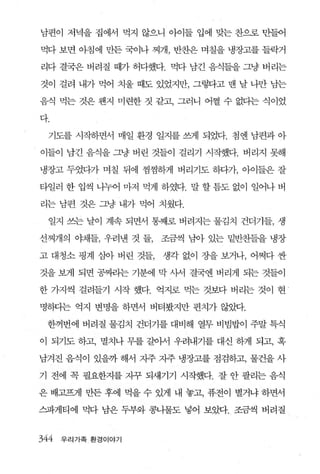 남편이 저녁을 집에서 먹지 않으니 아이들 입에 맞는 찬으로 만들어

먹다 보면 아침에 만든 국이나 찌개， 반찬은 며칠을 냉장고를 들락거

리다 결국은 버려질 때가 허다했다. 먹다 남긴 음식들을 그냥 버리는

것이 걸려 내가 먹어 치울 때도 있었지만， 그렇다고 맨 날 나만 남는

음식 먹는 것은 웬지 미련한 짓 같고， 그러니 어쩔 수 없다는 식이었

다.

  기도를 시작하면서 매일 환경 일지를 썩l 되었다. 첨엔 남편과 아

이들이 남긴 음식을 그냥 버린 것들이 걸리기 시작했다. 버리지 못해

냉장고 두었다가 며칠 뒤에 찜찜하게 버리기도 하다가， 아이들은 잘

타일러 한 입씩 나누어 마저 먹게 하였다. 말 할 틈도 없이 일어나 버

리는 남편 것은 그냥 내가 먹어 치웠다.

  일지 쓰는 날이 계속 되면서 통째로 버려지는 물김치 건더기들， 생

선찌개의 야채들， 우려낸 것 들，   조금씩 남아 있는 밑반찬들을 냉장

고 대청소 핑계 삼아 버린 것들，   생각 없이 장을 보거나， 어쩌다 싼

것을 보게 되면 공뺀1는 기분에 막 사서 결국엔 버리게 되는 것들이

한 가지씩 걸려들기 시작 했다. 억지로 먹는 것보다 버리는 것이 현

명하}는 억지 변명을 하면서 버터봤지만 편치가 않았다.

 한꺼번에 버려질 물김치 건더기를 대비해 열무 비빔밥이 주말 특식

이 되기도 하고， 멸치나 무를 갈아서 우려내기를 대신 하게 되고， 혹

남겨진 음식이 있을까 해서 지주 지주 냉장고를 점검하고， 물건을 사

기 전에 꼭 필요한지를 지꾸 되새기기 시작했다. 잘 안 팔리는 음식

은 배고프게 만든 후에 먹을 수 있게 내 놓고， 퓨전이 별거냐 하면서

스파게티에 먹다 남은 두부와 콩나물도 넣어 보았다. 조금씩 버려질


344   우리가족 환경이야기
 