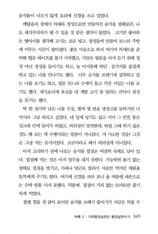 음식물이 나오지 않게 요리에 신경을 쓰고 있었다.

 깨달음의 장에서 야채와 정성으로만 만들어진 음식을 접해보곤， 나

도 채식주의자가 될 수 있을 것 같은 생각이 들었다.      고기만 좋아하

는 딸아이를 생각해 고기는 조금 넣고， 정성들여 만들어 보느라 주방

에 머무는 시간이 많아졌다. 좋은 마음으로 하자 여기며 카세트를 준

비해 법문 테이프를 틀기 시작했고， 가끔은 법문을 마저 듣기 위해 정

성 아닌 정성을 들이기도 하고， 늘 마지못해 하던 설거지를 즐겁게

하고 있는 나를 만나기도 했다.    너무 음식물 쓰레기에 집착하고 있

는 니를 보기도 하고， 법문 듣느라 수세미 들고 가만 서있는 니를 보

기도 했다. 채식요리에 욕심을 내 제발 고기 좀 달라는 큰아이 원성

을듣기도했다.

 딱 한 젓가락 남은 나물 무침， 벌써 몇 번을 냉장고를 들락거린 녀

석이라 그냥 버리고 싶었다. 내 업에 넣기도 싫고 이미 그 반찬 통은

싱크대 안에 들어가 버렸고， 버려짐이 당연한데， 하필 그때 하기 싫은

것도 해 보는 게 수행이라는 말씀이 지나갔다. 저 시소한 것을? 그것

은 그냥 먹는 음식이었다. 조금이라고 해서 버려질게 아니었다.

 아직 조리하기 전에 나오는 음식물 껍질은 여전히 숙제로 님아 있

다. 껍질째 먹는 것은 아직 엄두를 내지 못한다. 기능하면 물기 없는

상태로 껍질을 벗기고， 시과나 당근은 말려서 사료만 먹이던 애완용

토끼에게 주기도 한다. 여기에 신경을 쓰다 보니 올 여름엔 내손으로

는 수박 한통 사지 못했다. 덕분에    껍질이 거의 없는 토마토만 줄기

차게 먹었다.

 첨엔 힘들 것 같아 보이던 음식물 쓰레기 줄이기가 지금은 먹을 수


                    부록 2 : 가족환경실천단 환경실천수기   345
 