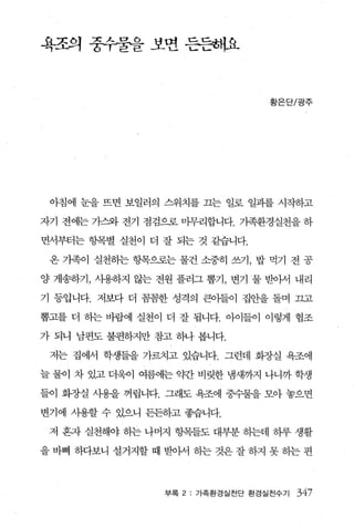 욕조의 중수줄을 보면 든든최l요



                                   황은단/광주




 아침에 눈을 뜨면 보일러의 스위치를 끄는 일로 일과를 시작하고

자기 전에는 가스와 전기 점검으로 마무리합니다. 가족환경실천을 하

면서부터는 항목별 실천이 더 잘 되는 것 같습니다.

 온 가족이 실천하는 항목으로는 물건 소중히 쓰기， 밥 먹기 전 공

양 게송하기， 사용하지 않는 전원 플러그 뽑기， 변기 물 받아서 내리

기 등입니다. 저보다 더 꼼꼼한 성격의 큰아들이 집안을 돌며 끄고

뽑고를 더 동}는 바람에 실천이 더 잘 됩니다. 아이들。l 이렇게 협조

가 되니 남편도 불편하지만 참고 하나 봅니다.

 저는 집에서 학생들을 가르치고 있습니다. 그런데 화장실 욕조에

늘 물어 차 있고 더욱이 여름에는 g단} 비릿한 냉새까지 나니까 학생

들이 화증}실 사용을 꺼립니다. 그래도 욕조에 중수물을 모아 놓으면

변기에 사용할 수 있으니 든든하고 좋습니다.

 저 흔자 실천해야 하는 나머지 항목들도 대부분 하는데 하루 생활

을바삐 하}보니 설거지할때 받아서 하는것은잘하지 못하는편



                 부록 2   가족환경실천단 환경실전수기   347
 