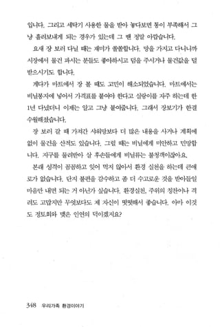 입니다. 그리고 세닥기 사용한 물을 받아 놓다보면 통이 부족해서 그

냥 흘려보내게 되는 경우가 있는데 그 땐 정말 이깝습니다.

 요새 장 보러 다닐 때는 재미가 쏠쏠합니다. 망을 가지고 다니니까

시장에서 물건 파시는 분들도 좋아하시고 덤을 주시거나 물건값을 털

받으시기도합니다.

 게다가 마트에서 장 볼 때도 고민이 해소되었습니다. 마트에서는

비닐봉지에 넣어서 가격표를 붙여야 한다고 실랑이를 자주 히는데 한

1 년 다녔더니 이제는 알고 그냥 붙여줍니다. 그래서 장보기가 한결

수월해졌습니다.

 장 보러 갈 때 가져간 샤워망보다 더 많은 내용을 사거나 계획에

없이 물건을 산적도 있습니다. 그럴 때는 비닐에게 미안하고 민망합

니다. 지구를 물려받아 살 후손들에게 비닐류는 불청객이잖아요

 본래 성격이 꼼꼼하고 잊어 먹지 않아서 환경 실천을 히는데 큰애

로가 없습니다. 단지 불편을 감수하고 좀 더 수고로운 것을 받아들일

마음만 내면 되는 거 아닌가 싶습니다. 환경 실천， 주위의 칭찬이나 격

려도 고맙지만 무엇보다도 제 자신이 떳떳해서 좋습니다. 아마 이것

도 정토회와 맺은 인연의 덕이겠지요?




348   우리가족 환경이야기
 