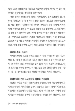 었다. 그간 실험결과를 바탕으로 일반시민들에게 제안할 수 있는 대

안적인 생활양식을 발굴하기 위함이었다.

 생활 영역의 환경문제에 대해서 일반쓰레기， 음식물쓰레기， 물， 에

너지， 녹색소비 등 각 분야에서 한층 심화된 내용으로 진행하였으며，

또 이들 실천이 실천항목간의 연기적 깨달음과 수행 속에서 가족과

함께 이해하고 실천될 수 있도록 실천항목을 선정했다. 그 내용에 따

라 실천·분석·평가하여 일반시민이 실천할 수 있는 친환경적 생활양식

을 구체적으로 도출하는 기초를 마련하고자 하였다. 이는 한편으로

2005년 이후 서울을 비롯한 지자체와 결합한 환경운동의 방식을 모색

하고， 국가 환경정책에 도움이 되는 토대를 마련하기 위한 것이었다.



 옥망의 흔적， 쓰레기

 역사상 최대의 풍요를 누리고 있는 이 시대 ， 우리는 더 많은 것， 더

삐른 것， 더 좋은 것 그리고 새로운 것들에 모든 것을 다 바치고 있지

만 그 욕망의 끝을 확인하기란 쉽지 않다. 단지 욕망의 흔적으로 남

은 쓰레기를 확인할 뿐이다. 더 나은 삶을 위해 달려간 끝이 결국   ‘삶

의 잘 을 떨어뜨리고 있는 현실을 반성하는 기회가 필요하다.



 환경문제의 근간 소비지향적 생활을 전환하자

 끝없는 욕망을 채우기 위한 인간의 활동으로 인해 지구생태계가 교

란되고 인류의 지속가능한 생존이 위협받고 있는 시점에서 인간의 소

비문제는 환경문제의 근죠딸 이루고 있다. 하지만 소비 지향적 생활

방식을 극복하려는 정책이나 실천내용은 부족한 것이 현실이다. 소유



34   우리가족 환경이야기
 