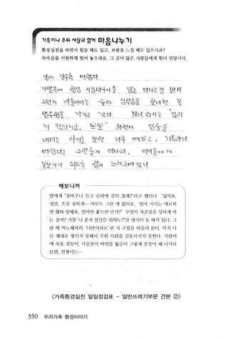 μ




      't족이나쭈예시링피앙께 마음나누 11
      환경실천윷 하면서 힘들 때도 있고‘ 보랍올 느낄 때도 았으시죠?
      속마음올 시원하게 멀어 놓으세요‘ 그 글이 많은 사람 둡에게 힘이 된답니다.



       양l       〉팍훈            어업다

      ')~앞핀여‘            형생 λl성 8남처흥                                    }굉i       다니 는성                                       앙_r~i

      4힌Á          ?rs。띠는           슈:;r.‘                 잉부응응                           상애 b3                                   꼭
      냉S수왔윷               가ÁI 0.     、>t Ci↑                             갔℃↑ '2. "1 는                                            앙~f
                                                        하           에
      >• )    작하">-111. ‘          "1?펀       ,                     」
                                                                         ”
                                                                         H
                                                                                           %b」놓:은
                                                    녀       T
                                                                。            떠     반                 " .• , ... ...




      애끼 는               ot~ lt 앙앤                                                               1              、벽ðt야

                          ..l..!c상울가
                                                                                       얘     s   현                        、   애
      。12~τ↑ι                                                                                                         /
                                                                                                                              ”




      영반 )             동l펀                      닝b농'l..，ð-~Ot 겠야


                애    배     까
      ’/
      ---------
         딸어l 게 ”장바구 니 뜯고 슈퍼에 갖디 올라j 'ì"'라 jl 했다니                                                          “ 싫어요.

             정딴. 존심 상하게 .- 아무도 그런 에 없어요                                          엄I1 j 시커 는 대 화하

             면광따딩해요 엠바만좋으띤단기 T 무잇이지촌싱 윷 싱히게히
         쉰 갤 까? 기끔 ‘나 혼지 장싣븐 워하노'ì" 딴 생각이 둡 때가 있다- 그

             럴 때 ’괴 lιõll씨의 나만이라도’ 란 시 구절을 떠 윌려 펀디 아직 나
         환 제디j 5'!. 챙기 지 뭇해서 주위 시 란읍 간동시 까 지 핏-한 cj                                                           가방 u j

         에 속옷 찢듯이， 낙숫콸이                Li j   위할 괄듯이 그렇게 꿋꿋이 해 니 가니­

         과띤，언젠끼는




             〈가족환경실천 일일점검표 -                                일반쓰레기부문 견본 (g))



350    우리가족 환경이야기
 