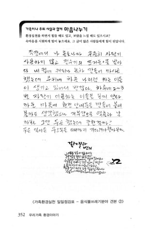 1t족이나 쭈워 사람파 영께 마응나누끼

      환경실천올 하면서 힘 들 때도 있고， 보랍을 느낄 때도 있으시죠?

      속마음 올 시원하게 털어 놓으세요 그 글이 많은사람들에게 힘이 된답니다



       킹l 깡ψ1 이   '1-- 윷오vt--만              ，쩔:갯쓸 1 사단 71
  사*칸~J 않.파‘ ?깅유11 져 찢:껴흐 ‘ 3 ‘랑~}
  아?     야1 랬어，1 14f이νF 걷차 맛ξ이 아사￡
  컨섰 ~U1     k장 t~) 차측 ~깡1 낌 융 kε ?1증
  qJ     생 ι71 ~ 있(;1 ι.-1 J [,'1S C，ι~~ 작이 l 그*정
  n.     자띤 1 0  양 생 L 낯         òl 중탓 ψ끼 얀Fν
  껴 r1.. ηL~꺼‘! 차낀 5r씨 었강 1간증.u1 ‘결%
  %샤? λ3?1:썽?싼 '11 석ttE갖 ~. 왔~ .....1
  깐~ JI강 듀;강 r정하 는τ끼1 갖었 r까/껴 k'
  ?승 앗0 1 승 츄~':4뚱 c:úi까지 "11τL꺼야향7냐τι.

                         ~?-1f~i)t-
                            ‘     C 납Z‘u
                      갑써홈용냥섣l 양교서는
                       ?~끼갱융행i갯i!~닙C팩l~'봐f
                                   r
                      수급ι‘1<t?t::!1α， ι4호
                      ↓훨융jg껍J확rgJaSE’aIZ받 으:‘ L
                                                        ’..,
                                                         ‘-
                       b용 3m 깎운'"흐 l T
                        ξJ': .. lA< ι l ;，-~~~.; ι니 4
                       그Z깅γ‘냐’1::11정의 Iι"εC츄"，.깐니u-




         〈 가족환경실천 일일점검표 - 음식물쓰레기분야 건본 (f))



352    우리 가족 환경이야기
 