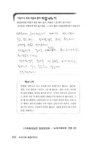 't쪽이나추위사링피앙께 마음나누 '1
          환경실천올 하연 샤 힘 들 때 도 있고 .!i'_람올 느 낄 때 도 있 으시죠?

          속마음올 시 원하게 털 어 놓으세 요 그글 이 많은 사람들에 게 험이 된답니다



      A아야θ1l/n /irFl ?’ l인다                    6  '1 ;"-;.1 "1v       0 p까지 났0"1

          씨L 아ι 능↑ i 、                 따 ~~쟁8v /t t、 l'v 과 ;c「l1 이l
          끼꺼 1강 지 원 듀iCtr깐1 ν
                                              서 끼 70                ‘



              C↑느흘 t? 「             「rv O ) 조 냐 라냉늦 l               까ν J1.끼 ~~카 과 [ι
          Aυ、νP'J;tν ，-'11， 1 ι

              r:)"νt1 ':Í. t， 갱견    "t-f['1 ν1 강써~ ~. )기l 강Jτ 1 ι
              단 )-rτh 강 L 텅cip  야낀씨
              τ쩍L놔ι~ τA


      f              해보니까                          - ---
               담이l 까1 "장비극L L-j 듭j-~ 슈피 이| 껏 다 윌리 1 '1" 랴고 했너니               ”싫 어 요

      1        정 ‘판， 쓴 심 상히기1 .. 아부.S:_ ~L 린 애 없이 .11               임 "1 시끼 는 대 쿄 51

      i        얀! 펑 l마당 해 요 엮 [ ’| 만 좋으 면 민끼')" 무-잇 이 지 촌;1J 욕 싱히 꺼 1             ð1
               는 ;갤 까? 가관 ’ 니 혼지 질 삼끈 뭐하::'0'1“ 렌 생 각 이 문 때기 있디 ~ L

               렌 "11 빅 ~I : 헤씨의 ‘나만이이또‘ 란 시 구센원 떠 판혀 관디 아 직 니
               꽉 세대 5~~ 쟁기 ^ I 핏히l 시 주위 시념 꺼- ιf항시 11 시 핫힌 나 끼 링 'i l

      I        에 속옷 젓듯이， 닉숫쉴-이 ~I I 위 잔 뚫듯。 1 : L 한11 꿋꿋이 히1 L tν | 다

      l        LL띤‘ 언전17H::-' "
          、                    ‘




                   〈 가족환경실천 일일점검표 - 녹색구매부문 견본                                    ø>

356           우리가족 환경이야기
 