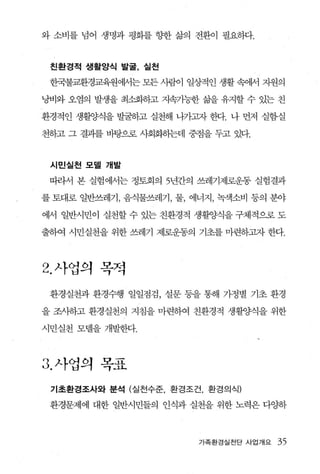 와 소비를 념어 생명과 평화를 향한 삶의 전환이 필요하다.



 친환경적 생활양식 발굴， 실천

 한국불교환경교육원에서는 모든 사람이 일상적인 생활 속에서 지원의

낭비와 오염의 발생을 최소화등}고 지속가능한 갈끓 유지할 수 있는 친

환경적인 생활양식을 발굴하고 실천해 나가그l자 한다. 나 먼저 실험·실

천하고 그 결과를 바탕으로 사회화하는데 중점을 두고 있다.



 시민실천 모델 개발

 띠라서 본 실험에서는 정토회의 5년간의 쓰레기제로운동 실험결과

를 토대로 일반쓰레기 ， 음식물쓰레기， 물， 에너지 ， 녹색소비 등의 분야

에서 일반시민이 실천할 수 있는 친환경적 생활양식을 구체적으로 도

출하여 시민실천을 위한 쓰레기 제로운동의 기초를 마련하그l자 한다.




2. 사업의 목적
 환경실천과 환경수행 일일점검， 설문 등을 통해 가정별 기초 환경

을 조사하고 환경실천의 지침을 마련하여 친환경적 생활양식을 위한

시민실천 모텔을 개발한다.



3. 사업의   모고
          ,-1.L
 기초환경조사와 분석 (실천수준， 환경조건， 환경의식)

 환경문제에 대한 일반시민들의 인식과 실천을 위한 노력은 다OJ:하



                          가족환경실천단 사업개요   35
 