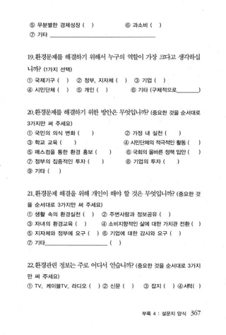 @ 무분별한 경제성장 (                               @   과소비 (          )

 @기타




19. 환경문제를 해결하기 위해서 누구의 역할이 가장 크다고 생각하십

니까? (1 가지 선택)

@ 국제기구 (        )   (g) 정부， 지자체 (                    @   기업 (       )

@   시민단체 (      )   @   개인 (     )               @ 기타 (구체적으로'--)



20. 환경문제를 해결하기 위한 방안은 무엇입니까? (중요한 것을 순서대로

3가지만 써 주세요)

@ 국민의 의식 변화 (                                @   가정 내 실천 (

@학교교육                                        @   시민단체의 적극적인 활동                   (
@ 매스컴을 통한 환경 홍보 (                            @ 국회의 올바른 정책 입안 (
@ 정부의 집중적인 투자 (                              @ 기업의 투자 (
@기타(



21.환경문제 해결을 위해 개인이 해야 할 것은 무엇입니까? (중요한 것

을 순서대로 3 가지만 써 주세요)

@ 생활 속의 환경실천 (            )     (g) 주변사람과 정보공유 (                        )

@ 자녀의 환경교육 ( )                  @ 소비지향적인 삶에 대한 가치관 전환 (
@ 지자체와 정부에 요구 (               ) @ 기업에 대한 감시와 요구 (                            )
@   기타                               (   )



22. 환경관련 정보는 주로 어디서 얻습니까? (중요한 것을 순서대로 3 가지

만 써 주세요)

G) TV ,   케이블TV ， 라디오 (        ) (g) 신문 (        )       @ 잡지 (             )@λ쩍(      )




                                                         부록 4 : 설문지 앙식               367
 