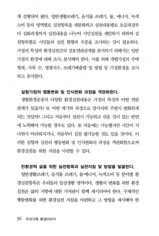 게 진행되어 왔다. 일반생활쓰레기， 음식물 쓰레기， 물， 에너지， 녹색

소비 동의 영역별로 실천항목을 세분화하고 실천내용별로 초급과정부

터 심화과정까지 실천내용을 니누어 시민실천을 제안하기 위하여 실

천항목별로 시민들의 실천 현황과 수준을 조사하는 것이 필요하다.

가정의 특성과 환경실천간의 상호연관관계를 분석하기 위해서는 일반

가정의 환경에 대해 조사， 분석해야 한다. 이를 위해 개별가정의 주택

형태， 기족 수， 앵겔지수， 쓰레기배출량 및 방법 등 가정환경을 조사

하고분석한다.



 실험가정의 행동변화 및 인식변화 과정을 객관화한다.

 생활환경운동의 다양한 환경실천내용은 가정의 특성과 어떤 연관

관계가 있을까? 또 어떤 계기와 과정으로 당사자와 주변이 변화하게

되는 것일까? 그리고 처음부터 실천이 가능하고 쉬운 것이 있는 반면

에 노력해야 가능한 경우도 있다. 또 처음에는 가능했지만 시간이 지

나면서 어려워지거나， 처음부터 실천 불가능한 것도 있을 것이다. 이

러한 실험과 실천의 행동변화 및 인식변화의 과정을 객관회함으로써

환경실천을 위한 지침을 마련할 수 있다.


 친환경적 삶을 위한 실 천항목과 실천지침 및 방법을 발굴한다.

 일반생활쓰레기， 음식물 쓰레기， 물에너지， 녹색소비 등 분야별 환

경실천항목운 우리들의 일상생활 영역이다. 생활의 변화를 위한 환경

실천은 삶의 지향에 대한 가치관이 함께 제시되어야 한다. 구체적인

행동변화를 위한 환경실천 지침을 마련하고 그 방법을 제시해야 한



36   우리 가족 환경 이 야기
 