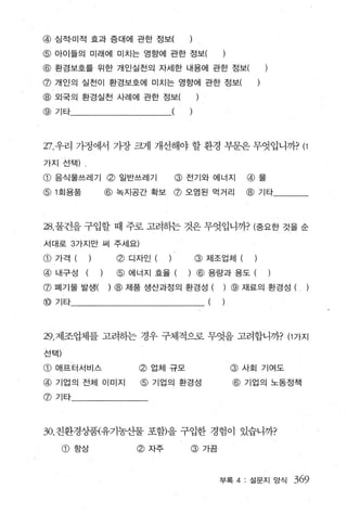 @ 심적·미적 효과 증대에 관한 정보(
@ 아이들의 미래에 미치는 영향에 관한 정보(
@ 환경보호를 위한 개인실천의 자세한 내용에 관한 정보
@ 개인의 실천이 환경보호에 미치는 영향에 관한 정보
@ 외국의 환경실천 사례에 관한 정보
@ 기타                                 (



27. 우리 가정에서 가장 크게 개선해야 할 환경 부문은 무엇입니까? (1

가지 선택)    ‘


@ 음식물쓰레기 @ 일반쓰레기                         @ 전기와 에너지        @ 물
@ 1 회용품               @ 녹지공간 확보 @ 오염된 먹거리                 @ 기타



28. 물건을 구입할 때 주로 고려히는 것은 무엇입니까? (중요한 것을 순

서대로 3 가지만 써 주세요)

CD   가격 ( )            ø   디자인 ( )          @ 제조업체 (       )
@ 내구성         (   )    @ 에너지 효율 (          ) @ 용량과 용도 (
@ 폐기물 발생(             ) @ 제품 생산과정의 환경성 (          ) @ 재료의 환경성 (
@ 기타                                          (   )



29. 제조업체를 고려하는 경우 구체적으로 무엇을 고려합니까? (1 가지

선택)

CD   애프터서비스                 @ 업체 규모                   @   사회 기여도

@ 기업의 전체 이미지                @ 기업의 환경성                 @   기업의 노동정책

@기타




30. 친환경상품{유기농산물 포함)을 구입한 경험이 있습니까?

      @ 항상                  @ 자주           @ 가끔



                                                  부록 4: 설문지 앙식     369
 