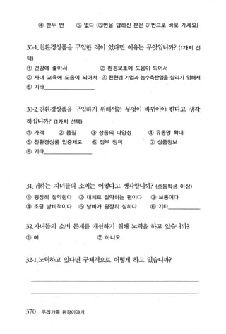 @ 한두 번     @ 없다 (@번을 답하신 분은 31 번으로 바로 가세요)



30-1.친환경상품을 구입한 적이 있다면 이유는 무엇입니까? (1 가지 선
택)

@ 건강에 좋아서                 @ 환경보호에 도움이 되어서
@ 자녀 교육에 도움이 되어서 @ 친환경 기업과 농수축~업을 살리기 위해서
@ 기타




30-2. 친환경/품을 구입하기 위해서는 무엇이 바뀌어야 한다고 생각

하십니까? (1 가지 선택)

@ 가격         @ 품질       @ 상품의 다양성     @ 유통망 확대
@ 친환경상품 인증제도             @ 정부 정책      @ 상품정보

@ 기타




31.귀히는 자녀들의 소비는 어떻다고 생각합니까? (초등학생 이상)

CD   굉장히 절약한다       @ 대체로 절약하는 편이다     @ 보통이다
@    조금 낭비적이다       @   낭비가 굉장히 심하다   @   기타



32. 자녀들의 소비 문제를 개선하기 위해 노력을 하고 있습니까?

CD   예                    @ 아니오




32-1.노력하고 있다면 구체적으로 어떻게 하고 있습니까?




370      우리가족 환경이야기
 