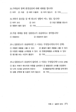 33 .71족들과 함께 환경실천에 대해 대회를 합니까?

@ 자주    @ 가끔     @ 매우 드물게    @   하지 않는다    @   기타




34. 귀하가 물건을 살 때 광고의 영향이 어느 정도 입니까?

CD   아주 크다         @ 크다                 @ 조금 영항을 받는다
@    영향이 별로 없다     @ 기타




35 . 각종 매체를 통한 상품광고가 유용동따고 생각합니까?

CD   유용하다             @   유용하지 않다




35- 1. 상품광고가 유용하}면 그 애는 무엇입니까?(1가지 선택)
CD   저렴한 제품을 고를 수 있다        @ 품질이 좋은 제품을 고를 수 있다
@    다앙한 제품을 소개받을 수 있다      @ 친환경제품을 소개받을 수 있다
@ 광고를 보는 시간이 즐겁다            @ 기타




35-2. 상품광고가 유용하지 않다면 그 이유는 무엇입니까? (1 가지 선택)

CD   광고 자체가 에너지와 자원을 낭비한다        @ 불필요한 소비를 조장한다
@ 나의 시간을 낭비하게 만든다                @ 물질만능적인 생각을 갖게 한다
@ 상품 선택에 별 도움이 되지 않는다            @ 기타




                                    부록 4 : 설문지앙식    371
 