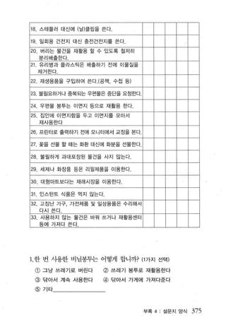 18 스테플러 대신어I (날)클립을 쓴다.

19. 일회용 건전지 대신 충전건전지를 쓴다.
20. 버리는 물건을 재활용 할 수 있도록 절저히
  분리배출한다
21 유리병과 플라스틱은 배줄하기 전에 이물질을
  제거한다 .

22. 재생용품을 구입하여 쓴다 . (공잭， 수칩 등)

23, 불필요하거나 중복되는 우편물은 중단을 요정한다.

24. 우펀물 봉투는 이면지 등으로 재활용 한다.
25. 집안에 이먼지함을 두고 이면지를 모아서
  재사용한다

26. 프린터로 출력하기 전에 모니터에서 교정을 본다.

27. 꽃을 선물 할 때는 화환 대신에 화분을 선물한다.

28. 불필하게 과대포장된 물건을 사지 않는다

29 세제나 화장품 등은 리필제품을 이용한다.

30 대형마트보다는 재래시장을 이용한다.

31. 인 λ 턴트 식품은 먹지 않는다.
32. 고장난 가구， 가전제품 및 일상용품은 수리해서
  다시쓴다.
33. 사용하지 않는 물건은 바꿔 쓰거나 재활용센터
  등에 가져다 쓴다.




1 한 번 사용한 비닐봉투는 어떻게 합니까? (1 가지 선택)

 @ 그냥 쓰레기로 버린다       @ 쓰레기 봉투로 재활용한다
 @ 닦아서 계속 사용한다       @ 닦아서 가게에 가져다준다
 @ 기타



                                  부록 4: 설문지 앙식   375
 