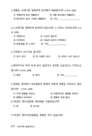 2. 재활용 쓰레기를 정확하게 분리해서 배출합니까? (1 가지 선택)

  CD   정확하게 분리 배출한다                  @ 대충 분리해서 배출한다
  @    분리하지 않고 그대로 배출한다              @   기타




2-1. 쓰레기를 정확하게 분리하지 않는다면 그 이유는 무엇입니까? (1 가

지 선택)

 @ 구|찮아서                      @   시간이 없어서

 @     더러워서                   @   시설과 공간이 부족해서

 @ 필요성을 못 느껴서                 @ 기타



3. 기족들이 손수건을 씁니까?

 @ 모두쓴다                @ 몇 사람만 쓴다             @ 아무도 쓰지 않는다



4. 방바닥이나 탁자 동에 물이 흘렀거나 간단한 오물청소는 무엇으로

합니까? (1 가지 선택)

 @ 걸레                  @ 휴지                 @ 기타




5. 일회용 생리대가 여성 질환의 발병과 악화에 영향을 미친다고 생각

합니까?       (1 가지 선택)

 @ 크게 영향을 미친다                        @ 부분적으로 영향을 미친다
 @     영향이 미미하다                      @ 영향이 전혀 없다

6.( 여성의 경우)일회용 생리대를 이용하쇠니까?

 CD    예          @ 아니오



7.( 여성의 경우)여성질환을 경험한 적이 있습니까?




376    우리가족 환경이야기
 