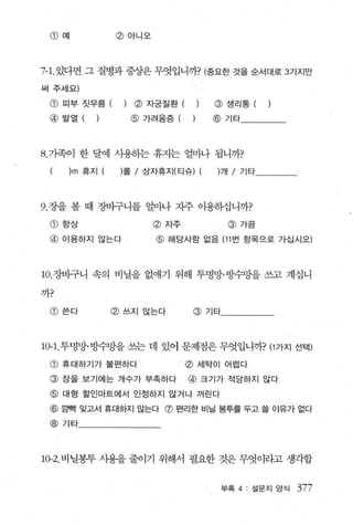 CD   예          @ 아니오



7-1.있다면 그 질병과 증상은 무엇입니까? (중요한 것을 순서대로 3가지만
써 주세요)

 CD   피부 짓무름 (    )   ~ 자궁질환 (          @    생리통 (   )
 @ 발열 ( )             @ 가려움증 (         @ 기타




8. 가족이 한 달에 사용하는 휴지는 얼마나 됩니까?
       )m 휴지      롤 / 상자휴지(티슈) (개 / 기타




9. 장을 볼 때 장바구니를 얼마나 지주 이용하십니까?

 CD   향상                 @ 자주                @ 가끔

 @ 이용하지 않는다               @ 해당사항 없음 (11 번 항목으로 가십시오)



10. 장바구니 속의 비닐을 없얘기 위해 투명망·빙수망을 쓰고 계십니

까?

 CD   쓴다       @ 쓰지 않는다              @ 기타



10-1. 투명망·빙수망을 쓰는 데 있어 문제점은 무엇입니까? (1 가지 선택)

 CD   휴대하기가 불편하다             ’   @   세탁이 어렵다

 @ 장을 보기에는 개수가 부족하다              @ 크기가 적당하지 않다
 @ 대형 할인마트에서 인정하지 않거나 꺼린다
 @ 깜뻗 잊고서 휴대하지 않는다 @ 펀리한 비닐 봉투를 두고 쓸 이유가 없다
 @ 기타




10-2. 비닐봉투 사용을 줄이기 위해서 필요한 것은 무엇이라고 생각합


                                            부록 4 : 설문지 앙식   377
 