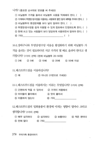 니까? (중요한 순서대로 번호를 써 주세요)

  @ 비닐봉투 가격을 올려서 비닐봉투 사용을 억제해야 한다. (
 @ 가게에서 투명망·방수망을 이용하는 사람에게 흘벤 등의 혜택을 주어야 한다. (
 @ 비닐봉투의 환경문제를 보다 널리 알려야 한다. (                          )
 @ 투명망· 방수망을 쉽게 이용할 수 있게 점포에서 인정하도록 한다. (
 @ 현재 쓰고 있는 사람들이 보다 당당하게 사용하면서 알려야 한다. (
 @ 기타                                       (       )




10-3. 장바구니와 투병망·빙수망 이용을 활성화하기 위해 비닐봉투 가

격을 올리는 것이 필요하다면 지금 가격의 몇 배로 올려야 한다고 생

각합니까? (1 가지 선택) (현재 비닐봉투 20-50 원)

 CD 2 배   ~5 배     Q) lOtJ H     @   20 배       @   50 배 이상




11 패스트푸드점을 이용하십 니까?

 CD   예            @ 아니오 (11 번으로 가세요)



11-1. 패스트푸드점을 이용하시는 이유는 무엇입니까? (1 가지 선택)

 CD   간편하게 먹을 수 있어서            @ 가격이 저럼해서
 @    아이들이 좋아해서            @ 맛이 좋아서
 @ 이용하지 않는다                @ 기타



12. 패스트푸드점의 일회용품이 환경에 미치는 영향이 얼마나 크다고

생각합니까? (1 가지 선택)

 @ 매우 심각하다         @ 심각하다            @ 보통이다                 @ 적은 편이다
 @ 전혀 없다          @ 기타




378   우리가족 환경이야기
 