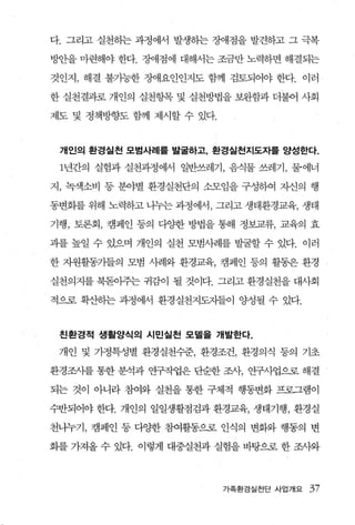 다. 그리고 실천히는 과정 에서 발생하는 장애점을 발견하고 그 극복

방안을 마련해야 한다. ÄJ애점에 대해서는 조금만 노력하면 해결되는

것인지 ， 해결 불가능한 장애요인인지도 함께 검토되어 야 한다. 이러

한 실천결과로 개인의 실천항목 및 실천방법을 보완함과 더불어 사회

제도 및 정책방향도 함께 제시할 수 있다.



 개인의 환경실천 모범사례를 발굴하고， 환경실천지도자를 양성한다.

 1년간의 실험과 실천과정에서 일반쓰레기 ， 음식물 쓰레기 ， 물에너

지， 녹색소비 퉁 분야별 환경실천단의 소모임을 구성하여 자신의 행

동변회를 위해 노력하고 나누는 과정에서， 그리고 생태환경교육， 생태

기행 ， 토론회， 캠페인 퉁의 다OJ:한 방법을 통해 정보교류， 교육의 효

과를 높일 수 있으며 개인의 실천 모범사례를 발굴할 수 있다. 이러

한 자원활동기들의 모범 사례와 환경교육， 캠페인 퉁의 활동은 환경

실천의지를 북돋아주는 귀감이 될 것이다. 그리고 환경실천을 대사회

적으로 확산허는 과정에서 환경실천지도지들이 %냉될 수 있다.


 친환경적 생활양식의 시민실천 모델을 개발한다.

 개인 및 가정특성별 환경실천수준， 환경조건， 환경의식 퉁의 기초

환경조사를 통한 분석과 연구작업은 단순한 조사， 연구사업으로 해결

되는 것이 아니라 참여와 실천을 통한 구체적 행통변화 프로그램이

수반되어야 한다. 개인의 일일생활점검과 환경교육， 생태기행， 환경실

천니누기， 캠페인 등 다양한 참여활동으로 인식의 변화와 행동의 변

화를 가져올 수 있다. 이렇게 대중실천과 실험을 바탕으로 한 조사와



                          가족환경실전 단 사업개요   37
 