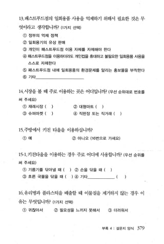 13. 패스트푸드점의 일회용품 사용을 억제하기 위해서 필요한 것은 무

엇이라고 생각합니까? (1 가지 선택)

 CD   정부의 억제 정책

 @ 일회용기의 유상 판매
 @ 개인이 패스트푸드점 이용 자체를 자제해야 한다
 @ 때스트푸드점을 이용하더라도 개인컵을 휴대하고 불뭘요한 일회용품 사용을
      스스로자제한다

 @ 패스트푸드점 내에 일회용품의 환경문제를 알리는 홍보물을 부착한다
 @ 기타



14. 시장을 볼 때 주로 이용허는 곳은 어디입니까? (우선 순위대로 번호를
써 주세요)

 @ 재래시장 (              @   대형마트 (   )
 @    슈퍼마켓 (           @   직판장또는 직거래 (




15. 주방에서 키친 타올을 이용히십니까?
 CD   예                @ 아니오 (16 번으로 가세요)



1 5-1.키친타올을 이용하는 경우 주로 어디에 시용합니까? (우선 순위를
써 주세요)

 @ 기름기를 닦아낼 때      )    ~ 손을닦을때

 @ 흐른국물을닦을때(           ) @ 기타



16. 유리병과 플라스틱을 배출할 때 이물질을 제거하지 않는 경우 이

유는 무엇입니까? (1 가지 선택)

 @ 귀찮아서        @ 필요성을 느끼지 못해서           @ 더러워서



                                    부록 4 : 설문지 앙식   379
 