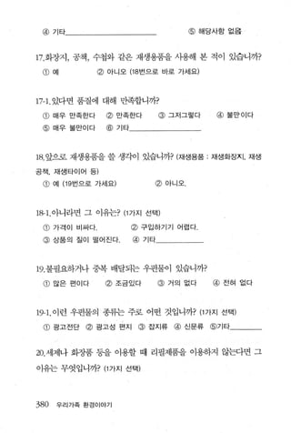 @ 기타                                @해당사항 없음



17. 화장지， 공책 ， 수첩와 같은 재생용품을 사용해 본 적이 있습니까?
 @ 예           @ 아니오 (18 번으로 바로 가서|요)



17-1. 있다면 품질에 대해 만족합니까?
 @ 매우 만족한다       @ 만족한다        @ 그저그렇다   @ 불만이다
 @ 매우불만이다        @ 기타



18. 앞으로 재생용품을 쓸 생각이 있습니까? (재생용품          재생화장지， 재생

공책， 재생타이어 등)

 @    예 (19 번으로 가세요)        @ 아니오.




1용1.아니라면 그 이유는? (1 가지 선택)

 @ 가격이 비싸다              @ 구입하기기 어렵다
 @    상품의 질이 떨어진다       @ 기타




19. 불필요하거나 중복 배달되는 우펀물이 있습니까?
 G) 많은 편이다       @ 조금있다        @ 거의 없다   @ 전혀 없다



19-1. 이런 우편물의 종류는 주로 어떤 것입니까? (1 가지 선택)
 G) 광고전단 @ 광고성 펀지 @ 잡지류 @ 신문류 @기타


20. 세제나 화장품 퉁을 이용할 때 리필제품을 이용하지 않는다면 그

이유는 무엇입니까? (1 가지 선택)




380   우리가족 환경이야기
 