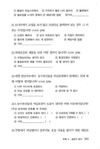 @ 품질이 의심스러원서    @ 가격차가 별로 나지 않아서              @ 불편해서
 @ 필요성을 느끼지 못해서 @ 해당사항 없음              @기타




21.모니터에서 교정을 보지 않고 프린터로 출력하여 보는 경우 그 이

유는 무엇입니까? (1 가지 선택)
 @ 교정이 빠르다    @ 눈이 피로하지 않다             @ 작업이 펀리하다
 @ 종이에 인쇄해서 보는 게 당언하다                 @ 해당사항 없음
 @기타



22. 과대포장된 제품을 보면 어떤 생각이 둡니까? (까지 선택)

 @ 자원낭비라는 생각이 든다                  @ 환경오염이 걱정된다
 @ 불필요하게 제품 가걱이 올라간다              @ 별 생각이 없다
 @기타




23. 대형 할인마트에서 농수축산물을 비닐포장해서 판매하는 것에 대

해 어떻게 생각합니까? (1 가지 선택)
 @ 너무 지나치게 포장한다                   @적정하다

 @ 비닐 포장을 더 해야한다                  @ 생각해 본 적 없다
 @기타



23- 1.농수축산물의 비닐포장이 도움이 된다면 어떤 이유에서입니까?

(우선 순위대로 변호를 써 주세요)

 @ 신선도 보존에 도움이 된다.(           )   ~ 신속하게 구매할 수 있다. (

 @ 위생적이고 간편하다. ( )                @ 휴대가 간편하다. (   )
 @   기타               (   )



24. 주방에서 비닐랩이나 알루미늄 호일 사용을 줄이기 위한 대안은


                                      부록 4: 설문지 앙식    381
 
