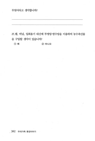 무엇이라고 생각합니까?




25. 랩， 비닐， 일회용기 대신에 투명망·방수망을 이용하여 농수축산물

을 구입할 생각이 있습니까?

  @예               @아니오




382   우리가족 환경이야기
 