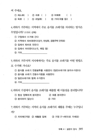 써주세요.
     CD   채소류(   @곡류     (    @어때류

     @육류     (   @과일류(        @ 기타(국물 등)(


4. 귀하가 거주히는 지역에서 주로 음식물 쓰레기를 처리하는 방식은

무엇입니까? (1 가지 선택)

     CD   구정에서 수거해 간다

     @ 지역에서 퇴비화한다(상자 반상회， 공동주택 단위로)
     @ 집에서 퇴비로 만든다
     @ 집에서 처리한다(소각， 매립 등)
     @기타



5. 귀하의 거주지역 지자체에서는 주로 음식물 쓰레기를 어떤 방법으

로수거해 가나요?

     @ 음식물 쓰레기 전용봉투를 사용한다 (일반쓰레기와 분리수거한다)
     @ 음식물 쓰레기 전용수거함을 사용한다
     @    일반쓰레기와 함께 수거한다

     @기타



6. 귀하의 가정에서 음식물 쓰레기를 배출할 때 이물질을 분리합니까?

     CD   항상 정확하게 분리한다       @ 대충 분리한다
     @ 분리하지 않는다              @기타



7. 귀하가 거주하는 지역의 음식물 쓰레기의 재활용 주체는 누구입니

까?

     CD   지자체(구청)~ 재활용 업체     @ 가정 (7-4 번으로 가세요)




                                   부록 4: 설문지 양식   385
 