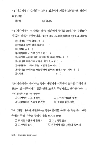 τ 1，(지자체에서 수거하는 경우) 집안에서 재활용{퇴비화)할 생각이

있습니까?

  CD   예                @ 아니요




7-2.(7.까체에서 수거하는 경우) 집안에서 음식물 쓰레기를 재활용하

지 않는 이유는 무엇입니까? (중요한 것을 순서대로 3가지만 번호를 써 주서l요)
  CD   생각한 적이 없어서 (     )
  @ 어떻게 해야 할지 몰라서 (
  @    구|잖아서 (    )
  @    지자체에서 하고 있으므로 (

  @ 음식물 쓰레기 처리 장치를 둘 곳이 없어서 (
  @    퇴비를 만들어도 사용할 일이 없어서 (               )
  @ 주위에서         하고 있는 사람이 없어서 (       )
  @ 음식물 쓰레기는 재활용하지 않아도 된다고 생각해서                (   )
  @ 기타                             (       )



7응.c지자체에서 수거히는 경우) 가정이나 지역에서 음식물 쓰레기 재

활용이 잘 이루어지기 위한 선행 조건은 무엇이라고 생각합니까?                     (1

가지 선택후 11 번으로 가세요)

  CD   지자체의 지도나 노력              @ 지역의 재활용 활동
  @ 재활용하는 동료가 생기면               @ 법률로 정해지면


7-4. (가정 내에서 재활용하는 경우) 음식물 쓰레기를 집안에서 재활

용하는 주된 이유는 무엇입니까? (1 가지 선택)

  @ 퇴비로 이용하기 위해서            @ 기업체의 홍보
  @ 지자체의 안내                 @ 주위에서 하는 사람이 있어서



386 우리가족 환경이야기
 