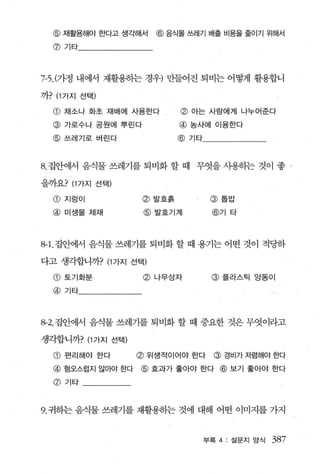 @    재활용해야 한다고 생ζf해서   @   음식물 쓰레기 배출 비용을 줄이기 위해서

  @기타




껴. (가정 내에서 재활용하는 경우) 만들어진 퇴비는 어떻게 활용합니

까? (1 가지 선택)

  @ 채소나 화초 재배에 사용한다            @ 아는 사람에게 나누어준다
  @ 가로수나 공원에 뿌린다               @ 농사에 이용한다
  @ 쓰레기로 버린다                   @ 기타


8. 집안에서 음식물 쓰레기를 퇴비화 할 때 무엇을 사용하는 것이 좋                     ‘



을까요? (1 가지 선택)
  @ 지렁이              @ 발효흙             @ 톱밥

  @ 미생물 제재           @발효기계             @기 타




8-1.집안에서 음식물 쓰레기를 퇴비화 할 때 용기는 어떤 것이 적당하

다고 생각합니까? (1 가지 선택)

  @토기화분              @ 나무상자            @ 플라스틴 앙동이
  @ 기타



용2. 집안에서 음식물 쓰레기를 퇴비화 할 때 중요한 것은 무엇이라고

생각합니까? (1 가지 선택)

  CD   펀리해야 한다      @ 위생적이어야 한다         @ 경비가 저렴해야 한다
  @ 혐오스럽지 않아야 한다    @ 효과가 좋아야 한다 @ 보기 좋아야 한다
  @기타



9. 귀하는 음식물 쓰레기를 재활용하는 것에 대해 어떤 이미지를 가지


                                      부록 4: 설문지 앙식   387
 