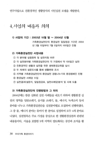 연구사업으로 친환경적인 생활양식의 시민실천 모댈을 개발한다.




4. 사업의 내용과 의의

 1) 사업의 기간 : 2003 년 10 월 말 '" 2004 년 12월
                  가족환경실천단의 환경실천 일일점검 기간은            2004
                  년 3 월 15 일부터 7월 5 일까지 100 일간 진행



 2) 가족환경실천단 사업내용
     CD   각 분야별 실험항목 및 실천지침 마련

     @ 각 실천분야별 가족환경실천단이 각 가정에서 약 100 일간 실천
     @ 친환경적인 생활과 실천을 위한 생태환경교육을 실시
     @ 두 차례의 설문조사를 통해 생활변화 조사
     @ 지역별 가족환경실전단의 환경실전 경험나누기와 환경캠페인 진행
     @ 환경실천 사례담 수집
     @ 실천결과(설문지， 일일점검표 실천사례담)분석 및 사례 도출


 3) 가족환경실천단의 진행방법과 그 의의

 2004년에는 한층 심화된 실천 사례들을 내오기 위하여 생활환경 실

천의 영역을 일반쓰레기 ， 음식물 쓰레기， 물， 에너지， 녹색소비 등의

분야를 나누고 가족환경실천단을 실천분야별로 모집하여 진행하였다.

그 중 물， 에너지 분야는 묶어서 한 분야로 설정하여 모두 4개 분야로

나눴다. 실천항목은 주로 가정을 중심으로 한 생활환경실천과 관련된

내용들이다. 서울을포함한 9개 지역의 정토회라는공간과조직을활




38    우리가족 환경이야기
 