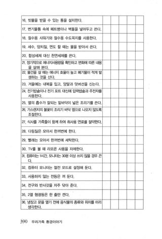 16. 빗물을 받을 수 있는 통을 설치한다.

    17. 변기물통 속에 떼트병이나 벽돌을 넣어두고 쓴다.

    18. 절수용 샤워기와 절수용 수도꼭지를 사용한다.

    19. 세수， 앙치질 ， 먼도 할 때는 물을 받아서 쓴다.

    20. 합성세제 대신 천연세제를 쓴다.
    낀. 정기적으로 에너재용료떨 확인하고 변화에 따른 LH용
      을살펴 본다.
    22. 물건을 살 때는 에너지 효율이 높고 폐기물이 적게 발
      생하는 것을산다.

    23. 겨울에는 내복을 입고， 양말과 덧버선을 신는다.
    24. 전기밥솥이나 전기 포트 대신에 압력밥솥과 주전지를
      사용한다.

    25. 열의 홉수가 잘되는 밑바닥이 넓은 조리 기를 쓴다.
    26. 가스렌지의   불꽃이 조리기 바닥 옆으로 나오지 않도록
      조절한다

    27. 식사를 가족들이 함께 하여 취사용 연료를 절약한다.

    28. 다림질은 모아서 한꺼번에 한다.

    29. 빨래는 모아서 한꺼번에 세탁한다.

    30. TV를 볼 때 리모콘 사용을 자제한다.
    31. 컴퓨터는 1시간 모니터는 %분 이상 쓰지 않을 경우 끈
      다.

    32. 컴퓨터 모니터는 절전 모드로 설정해 둔다.

    33. 사용하지 않는 전등은 꺼 둔다.

    34. 전구와 반사갓을 자주 닦아 준다.

    35. 2열 형광등은 한 줄만 켠다.

1   36. 냉장고 문을 열기 전에 음식물의 종류와 위치를 미리
      생각한다.



390     우리가족 환경 이야기
 