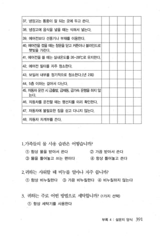 37. 냉장고는 통풍이 잘 되는 곳에 두고 쓴다.

38. 냉장고에 음식을 넣을 때는 식혀서 넣는다.

39. 에어컨보다 선풍기나 부채를 이용한다.

40       에어컨을 켰을 때는 칭문을 닫고 커튼이나 블라인드로
         햇빛을 가린다.

41 에어컨을 쓸 때는 실내온도를 26-28 C로 유지한다.
                               0




42. 에어컨 필터를 자주 청소한다.

43. 보일러 내부를 정기적으로 청소한다.(년 2회)

44 . 5층 01하는 걸어서 다닌다.

45.      지동차 운전 시 급출발， 급제동， 급기속 운행을 하지 않
         는다-
46. 지동차를 운전할 때는 행선지를 미리 확인한다.

47. 자동차에 불필요한 짐을 싣고 다니지 않는다.

48. 자동차 차계부를 쓴다.
'-----




1 . 가족들의 물 사용 습관은 어떻습니까?

     CD   항상 물을 받아서 쓴다             @ 가끔 받아서 쓴다
     @ 물을 틀어놓고 쓰는 편이다              @ 향상틀어놓고 쓴다


2. 귀하는 샤워할 때 비누를 얼마나 지주 씁니까?

     @ 항상 비누칠한다        @   가끔 비누칠한다   @ 비누칠하지 않는다



3.       귀하는 주로 어떤 방법으로 세탁합니까? (1 가지 선택)

         CD   향상 세탁기를 사용한다




                                           부록 4   설문지 앙식   391
 