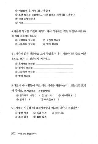 @       애벌빨래 후 세탁기를 사용한다

  @ 소량 빨래는 손빨래하고 대량 빨래는 세탁기를 사용한다
  @ 항상 손빨래한다
  @ 기타



4. 다음의 행궁물 가운데 귀하가 다시 사용히는 것은 무엇입니까? (여

러 개를 고르셔도 됩니다)

  @ 음식재료 행굳물                  @ 설거지 행굳물
  @ 세수목욕 행굽물                  @ 빨래 행궁물



4← 1. 각각의 맑은 행꿈물을 모아 두었다가 다시 시용한다면 주로 어떤

용도로 쓰는 지 간단하게 써주세요.

  G)   음식재료 행굽물

  @ 설거지 행굳물
  @ 세수목욕 행궁물

  @ 빨래 행굳물



5. 다음의 가사 활동에 주로 어떤 세제를 사용히는지 1 또는 2로 표시

해 주세요. (1 . 자연세제         2 합성세제)

      @ 음식재료 세척 (        )   ~ 설거지 (    ) @ 세수목욕 (
      @   빨래   (   )         @ 바닥청소 (


5- 1. 세제를 사용할 때 표준사용링과 비교해 얼마나 쓰십니까?

  G)   훨씬 적게           @ 조금 적게     @ 정랑대로
  @ 조금많게               @ 훨씬많게




392    우리가족 환경이야기
 