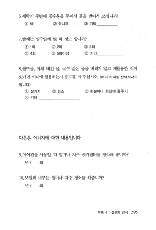 6. 세탁기 주변에 중수통을 두어서 물을 받아서 쓰십니까?

  @ 예          @ 아니오     @ 기타




7. 빨래는 일주일에 몇 회 정도 합니까?

  CD 1 회       <2) 2 회   @ 3 호|

  @ 4회         @5회이상     @ 기타




8. 쌀뜨물， 야채 데친 물， 국수 삶은 물을 버리지 않고 재활용한 적이

있다면 어디에 활용하는지 용도를 써 주십시오 (여러 가지를 선택하셔도

됩니다)

  @ 설거지        @ 청소      @   화분이나 화단에 물주기

  @ 기타




다음은 에너지에 대한 내용입니다



9. 에어컨을 사용할 때 얼마나 지주 공기필터를 청소해 줍니까?

  년        회




10. 보일러 내부는 얼마나 지주 청소를 해줍니까?

  년        회




                                  부록 4: 설문지 앙식   393
 