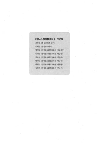 2004쓰레기제로운동 연구원

최핑수 (경상대학교 교수)

이해일 (환경공학박샤)

박석동 (한국불교환경교육원 사무국장)

이정민 (한국불교환경교육원 연구원)

김숭정 (한국불교환경교육원 연구원)

한명수 (한국불교환경교육원 연구원)

현회련 (한국불교환경교육왼 연구원)

김인순 (한국불교환경교육원 연구원)
 