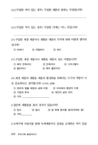 2-2.(구입한 적이 있는 경우) 구입한 제품의 종류는 무엇입니까?




2-3. (구입한 적이 있는 경우) 구입한 가게는 어느 곳입니까?




2-4. 구입한 재생 제품이나 재활용 제품의 가격에 대해 어떻게 생킥하

십니까?

 @ 비싸다          @ 적절하다      @ 싸다




2-5. 구입한 재생 제품이나 재활용 제품의 질은 어떻습니까?

 CD   매우 만족이다          @ 만족이다      @ 그저그렇다
 @ 불만이다                @ 매우 불만이다



2-6. 재생 제품과 재활용 제품의 활성화를 위해서는 누구의 역할이 가

장 중요하다고 생각합니까? (1 가지 선택)

 CD   정부의 법률 제정과 세제 지원      @ 지자체의 행정적 지원
 @    기업의 투자               @   개인의 실천 의지

 @ 기타



3. 집안에 재활용품 분리 상자가 있습니까?
 CD   있다        @ 없다     @ 집 밖에 분리함 설치(아파트 등)
 @ 기타




4. 녹색구매 지침서를 통해 녹색제품이나 상점을 소개받은 적이 있습



400   우리가족 환경이야기
 