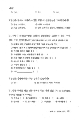 니까?

 @있다                     @없다                         @기타




5. 당신은 구매시 제품{농수산물 포함)의 친환경성을 고려하십니까?

 CD   향상 고려한다.           @ 자주 고려한다
 @ 가끔 고려한다.              @ 전혀 고려하지 않는다. (6 번으로 가세요)



5- 1.구매시 제품{농수산물 포함)의 친환경성을 고려하는 경우， 어떤

점을 주로 고려하십니까? (우선순위별로 3 가지만 번호를 매겨주세요)

 @ 제품의 제조과정에서 환경오염을 적게 발생시킬 것 (                              )
 @ 저|품의 사용과 펴|기 고정에서 환경오염을 적게 또는 전혀 발생시키지 않을 것 (
 @ 건강을 해치지 않을 것 (            )
 @ 재활용된， 또는 재활용성이 좋을 것 (                       )

 @ 제품 개발 과정에서 동물실험을 하지 않은 것 (
 @ 에너지 효율이 좋을 것 (
 @ 기업의 환경성 (     )

 @ 환경관련마크가 있을 것 (
 @    기타             (



6. 당신은 충동구매를 하는 경우가 있습니까?

 @있다                     @   없다 (7 번으로 바로 가세요)




6- 1. 충동 구매를 허는 경우 품목은 주로어떤 것입니까? (우선순위별로

3 가지만 변호를 매져주세요)

 @ 귀금속 (    ) . ~ 악세사리 (             )   @ 의류 (      )     @ 식품 (     )

 @ 장식품 (    ) @ 전자제품 (           )       ø   가정용품(       ) @ 여가용품 (




                                                   부록 4: 설문지 앙식       401
 