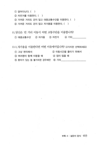 G)   걸어다닌다 . (   )
 @ 자전거를 이용한다 (
 @ 가까운 거리도 걷지 않고 대중교통수단을 이용한다 . (
 @ 가까운 거리도 걷지 않고 자가용을 이용한다. (               )



11 . 당선은 먼 거리 이동시 어떤 교통수단을 이용합니까?
 @ 대중교통수단             @ 자가용   @ 자전거     @   기타




11-1. 자가용을 이 용한다면 어떤 이유에서입니까? (2 가지만 선택하세요)
 @ 그냥 펀리해서                     @ 이동시간을 줄이기 위해서
 @ 여러명이 함께 이동할 때                @ 짐이 많을 때
 @ 환자가 있는 등 불가피한 경우에만           @ 기타




                                       부록 4 : 설문지 앙식   403
 