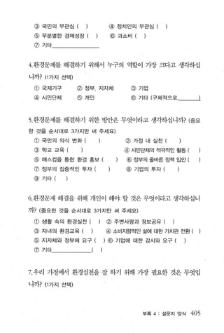 @    국민의 무관심 (     )            @ 정치인의 무관심 (
 @ 무분별한 경제성장 (                   @ 과소비 (      )

 @ 기타



4.환경문제를 해결하기 위해서 누구의 역할이 가장 크다고 생각하십

니까? (1 가지 선택)

 CD   국제기구      @   정부， 지자체              @ 기업
 @ 시민단체         @ 개인                     @   기타 (구체적으로




5. 환경문제를 해결하기 위한 방안은 무엇이라고 생각하십니까? (중요
한 것을 순서대로 3 가지만 써 주세요)

 @ 국민의 의식 변화 (                       @   가정 내 실천 (

 @ 학교교육                              @ 시민단체의 적극적인 활동 (
 @ 매스컴을 통한 환경 홍보 (                   @ 정부의올바른정책 입안(

 @ 정부의 집중적인 투자 (                     @ 기업의 투자 (
 @ 기타(



6. 환경문제 해결을 위해 개인이 해야 할 것은 무엇이라고 생각하십니

끼7}? (중요한 것을 순서대로 3 가지만 써 주세요)

 @ 생활 속의 환경실천 (             )   (6) 주변사람과 정보공유 (      )
 @ 자녀의 환경교육 (           )       @ 소비지향적인 삶에 대한 가치관 전환 (
 @ 지자체와 정부에 요구 (                ) @ 기업에 대한 감시와 요구 (       )
 @ 기타




7. 우리 가정에서 환경실천을 잘 하기 위해 가장 필요한 것은 무엇입

니ηP (1 가지 선택)




                                             부록 4 : 설문지 앙식    405
 