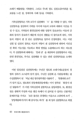 쓰레기 배출량을 기록한다. 그리고 주1회 정도 실천소갱어려운 점，

보람을 느낀 점， 장애극복 사례 등)을 기록한다.



 가족실천항목은 가족 모두가 실천해야       ‘o ’ 를 기록할 수 있다. 기족
실천항목을 점검하며 가족들 사이에 마음의 교류와 대화의 시간을 가

질 수 있고， 기족들의 환경실천에 대한 일방적 강요보다는 마음의 감

화와 동의가 중요하기 때문에 자신의 생활을 더 돌아보게 된다. 가족

들의 저항이 셀 것 같은 실천향목을 일부러 선정하였다. 이는 이번

실험 및 실천의 결과로 비교적 저항이 센 실천항목에 대하여 시민실

천 확대 가능성을 가늠하고 확대 방법을 도출해보고자 하는 의도였

다. 각실천항목에 대해서는     반내 글 을 제공하여 실천방법이나 지침，

관련 환경정보， 추가로 실천해볼 수 있는 관련 실천항목들을 소개하

였다.

      


 이번 일일점검 실천항목에는 수년간 정토회 쓰레기제로운동의 경

험과 성과가 고스란히 담겨 있다. 수년간 실천해 온 사람들에게는 필

수실천헝목이 된     비닐 대신 방슈퍼&투명망 λ냉동까 ,   면생리대 쓰카

가 담겨 있고， 정토회의 공동체대중들에게는 이미 정착된         화장지 대

신 뒷물하기’ 가 이번 기족실천에 실험적으로 삽입되었다. 또， 환경실

천은 생태적 각성과 마음 챙김 속에서 더 깊어질 수 있다는 근본적인

문제의식을 가지고      ‘모든 물건은 공경하는 마음으로 소중하게 쓰기 ,

 ‘공양커냥;하기(식사 때 감사기도 하기)’ 를 제 일의 실천헝목으로 하였

다.


40    우리가족 환경이야기
 