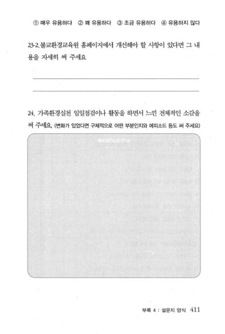 @ 매우 유용하다   @ 꽤 유용하다   @ 조금 유용하다   @ 유용하지 않다



23-2. 불교환경교육원 홈페이지에서 개선해야 할 사항이 았다면 그 내

용을자세히 써 주세요




24. 가족환경실천 일일점검이나 활동을 하면서 느낀 전체적인 소감을
써 주서l요 (변화가 있었다면 구체적으로 어떤 부분인지와 에피소드 등도 써 주세요)




                              부록 4 : 설문지 / 앙식   411
 