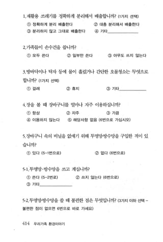 1.재활용 쓰레기를 정확하게 분리해서 배출합니까? (1 가지 선택)

 @ 정확하게 분리 배출한다                 @ 대충 분리해서 배출한다
 @ 분리하지 않고 그대로 배출한다              @ 기타



2. 기족들이 손수건을 씁니까?

 @ 모두쓴다              @ 일부만 쓴다           @ 아무도쓰지 않는다




3. 방바닥이나 탁자 퉁에 물이 흘렀거나 간단한 오물청소는 무엇으로

합니까? (1 가지 선택)

 @ 걸레                @ 휴지            @ 기타




4.장을 볼 때 장바구니를 첼싸 자주 이용하십니까?

 CD   항상             @ 자주            @ 가끔
 @ 이용하지 않는다          @ 해당사항 없음 (6 번으로 가십시오)



5. 장바구니 속의 비닐을 없애기 위해 투명양방수망을 구입한 적이 있

습니까?

 CD   있다 (5-1 번으로)               @ 없다 (6 번으로)



5-1. 투명망·빙수망을 쓰고 계십니까?

 CD   쓴다 (5-2 번로)       @   쓰지 않는다 (6 번으로)

 @ 기타




5-2. 투명양방수망을 쓸 때 불편한 점은 무엇입니까? (3가지 이하 선택 -

불편한 점이 없으면 6 번으로 바로 가세요)



414   우리가족 환경이야기
 