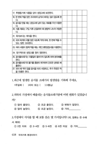 17. 투명용기에 식품을 담아 냉장고에 보관효!Cf.
18. 한 번에      먹을 g반 조리히여 남겨서 버리는 일이 없도록 한
      다
19. 음식을 만들 때는 냉장고에 님아 %는 재료를 우선 이용한
      다.
aJ. 식품 재료는 구입 직후 손질히여 1회 분량씩 나누어 저ε한
      다.

21 육식보다는 채식을 효봐.
22.   국과 찌개의 국물 g 되도록 적게 히며， 한 번에 먹을 수
                 쁜
      있는 g변f 조리흔!Cf.

23. 여러 사료에 함께 먹을 때는 개인그뤘잎접새을 아용혼}다

24. 정기적으로 냉장고를 정리 정돈효빠.
25. 음식물쓰레가는 이물질이 들어가지 않도록 히여 분리배출
      효!Cf.
26. 음스물쓰레기의 물가를 충분히 저|거히여 건조한 S먼H로 배
      출효봐
27. 외식 때 먹지 앓을 음식을 미리 사~하고 주가 주문은 먹
      을 마
      』 i크~ 등
            iκf.



1.최근에 발생한 음식물 쓰레기의 발생량을 기해 주세요

  1 주일어 I (리터 또는                  그램 (g)




2. 귀하의 가정에서 배출되는 음식물쓰레기량에 어떤 변화가 있었습니

까?

  CD    많이 줄었다.          @ 조금줄었다.              @ 변화가 없었다.
 @ 많이 늘었다.               @ 조금늘었다.              @ 기타



3. 가정에서 식싸를 할 때 보통 찬은 몇 가지입니까? (국. 장류는 찬 수에
서 제외)

  CD 2 찬 이하        (f) 3-4찬   @   5-6찬     @ 6 찬 이상   @   기타



418        우리가족 환경이야기
 