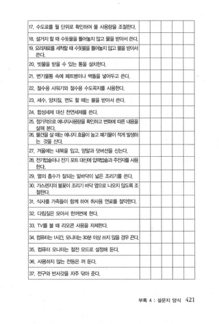 17. 수도료를 월 단위로 확인하여 물 사용량을 조절효봐.

18. 설거지 할 때 수돗물을 틀어놀지 않고 물을 맡H가서 쓴다
19. 요.2.1재료를 세척할 때 수돗물을 틀어놓지 않고물을 밭에 t서
  쓴다

20. 빗물을 받을 수 있는 통을 설치효H각.

21 변기물통 속에 페트병이나 벽돌을 넣어두고 쓴다.

22. 절수용 샤워기와 절수용 수도꼭지를 사용효κt

23. 세수， 앙치질， 면도 할 때는 물을 받아서 쓴다.

24. 합성세제 대신 천연세제를 쓴다.
25. 정기적으로 에너Iμ펌량을 획인히고 번회에 따른 내용을
  살펴본다.
26. 물건을 살 때는 에너지 효율이 높고 폐가물이   적게 발생하
  는 것을 tκ~.

27. 겨울에는 내복을 입고1 앙밀과 덧버선을 신는다.
28. 전기빌숱이나 전기 포트 [H생| 입력뿔과주전IAf를 .A. I용
  효κ~.

29. 열의 흘수가 잘되는 밑바닥이 넓은 조리기를 쓴다.
30. 기스렌지의 불꽃이 조리기 IJf닥 옆으로 나오지 않도록 조
  절효따.

31 . 식사를 가족들이 함께 하여 추|사용 연료를 절gk한다

32. 다림질은 모아서 한꺼번에 효H각.

33. 1V를 볼 때 리모콘 사용을 자제효봐.

와 ?끊E는 1 .A. 1간 모니E논￡분 0 밤쓰지 않을 경우끈다


35. 컴퓨터 모니터는 절전 모드로 설정해 둔다

36. 사용하지 않는 전등은 꺼 둔다

37. 전구와 반사갓을 지주 투H가 준다.




                                          부록 4: 설문지 앙석   421
 