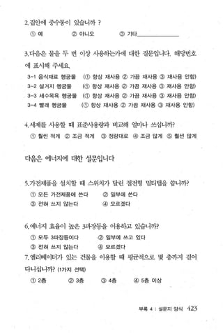 2. 집안에 중수통이 있습니까             ?
 (1) 예           @아니오               @기타



3. 다음은 물을 두 번 이상 사용하는가에 대한 질문입니다. 해당번호

에 표시해 주세요.
3-1    음식재료 행굳물      ((1)   항상 재사용   @ 가끔 재사용 @ 재사용 안함)
3-2 설거지 행굳물          ((1) 향상 재사용 @ 가끔 재사용 @ 재사용 안함)
3-3 세수목욕 행궁물         ((1) 항상 재사용 @ 가끔 재사용 @ 재사용 안함)
3-4    빨래 행궁물        ((1) 항상 재사용 @ 가끔 재사용 @ 재사용 안함)


4. 세제를 사용할 때 표준사용량과 비교해 얼마나 쓰십니까?

 (1)   훨씬 적게   @ 조금 적게       @ 정량대로 @ 조금 많게 @ 훨씬 많게



다음은 에너지에 대한 설문입니다



5. 가전제품을 설치할 때 스위치가 달린 절전형 멀티랩을 씁니까?
 @ 모든 가전제품에 쓴다                   @ 일부에 쓴다
 @ 전혀 쓰지 않는다                     @모르겠다




6. 에너지 효율이 높은 챔장등을 이용하고 있습니까?
 (1) 모두 3파장등이다              .(g) 일부에 쓰고 있다
 @ 전혀 쓰지 않는다                 @모르겠다

7. 엘리베이터가 있는 건물을 이용할 때 평균적으로 몇 층까지 걸어

다니십니까? (1 가지 선택)

 (1) 2층         (g) 3층       @4층         @5층 이상




                                            부록 4: 설문지 앙식   423
 